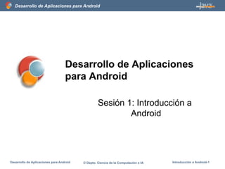 Desarrollo de Aplicaciones para Android
Desarrollo de Aplicaciones para Android © Depto. Ciencia de la Computación e IA Introducción a Android-1
Desarrollo de Aplicaciones
para Android
Sesión 1: Introducción a
Android
 