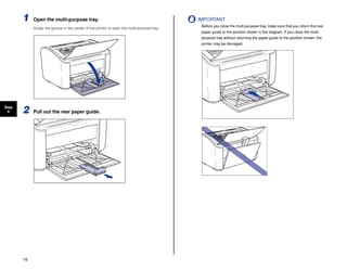 16
Step
4
1 Open the multi-purpose tray.
Grasp the groove in the center of the printer to open the multi-purpose tray.
2 Pull out the rear paper guide.
IMPORTANT
Before you close the multi-purpose tray, make sure that you return the rear
paper guide to the position shown in the diagram. If you close the multi-
purpose tray without returning the paper guide to the position shown, the
printer may be damaged.
 