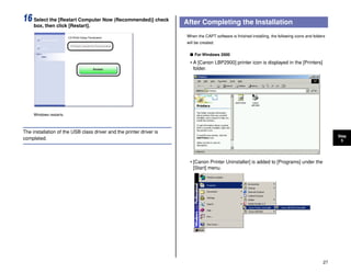 27
Step
5
16 Select the [Restart Computer Now (Recommended)] check
box, then click [Restart].
Windows restarts.
The installation of the USB class driver and the printer driver is
completed.
After Completing the Installation
When the CAPT software is finished installing, the following icons and folders
will be created.
■ For Windows 2000
• A [Canon LBP2900] printer icon is displayed in the [Printers]
folder.
• [Canon Printer Uninstaller] is added to [Programs] under the
[Start] menu.
 