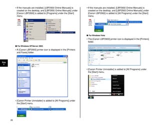 28
Step
5
• If the manuals are installed, [LBP2900 Online Manuals] is
created on the desktop, and [LBP2900 Online Manuals] under
[Canon LBP2900] is added to [Programs] under the [Start]
menu.
■ For Windows XP/Server 2003
• A [Canon LBP2900] printer icon is displayed in the [Printers
and Faxes] folder.
• [Canon Printer Uninstaller] is added to [All Programs] under
the [Start] menu.
• If the manuals are installed, [LBP2900 Online Manuals] is
created on the desktop, and [LBP2900 Online Manuals] under
[Canon LBP2900] is added to [All Programs] under the [Start]
menu.
■ For Windows Vista
• The [Canon LBP2900] printer icon is displayed in the [Printers]
folder.
• [Canon Printer Uninstaller] is added to [All Programs] under
the [Start] menu.
 