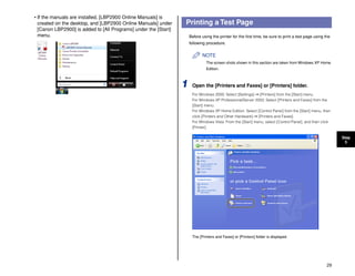 29
Step
5
• If the manuals are installed, [LBP2900 Online Manuals] is
created on the desktop, and [LBP2900 Online Manuals] under
[Canon LBP2900] is added to [All Programs] under the [Start]
menu.
Printing a Test Page
Before using the printer for the first time, be sure to print a test page using the
following procedure.
NOTE
The screen shots shown in this section are taken from Windows XP Home
Edition.
1 Open the [Printers and Faxes] or [Printers] folder.
For Windows 2000: Select [Settings] ➞ [Printers] from the [Start] menu.
For Windows XP Professional/Server 2003: Select [Printers and Faxes] from the
[Start] menu.
For Windows XP Home Edition: Select [Control Panel] from the [Start] menu, then
click [Printers and Other Hardware] ➞ [Printers and Faxes].
For Windows Vista: From the [Start] menu, select [Control Panel], and then click
[Printer].
The [Printers and Faxes] or [Printers] folder is displayed.
 