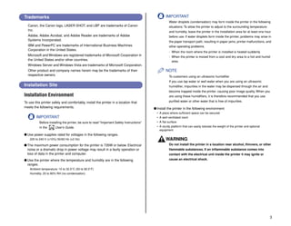 3
Trademarks
Canon, the Canon logo, LASER SHOT, and LBP are trademarks of Canon
Inc.
Adobe, Adobe Acrobat, and Adobe Reader are trademarks of Adobe
Systems Incorporated.
IBM and PowerPC are trademarks of International Business Machines
Corporation in the United States.
Microsoft and Windows are registered trademarks of Microsoft Corporation in
the United States and/or other countries.
Windows Server and Windows Vista are trademarks of Microsoft Corporation.
Other product and company names herein may be the trademarks of their
respective owners.
Installation Site
Installation Environment
To use this printer safely and comfortably, install the printer in a location that
meets the following requirements.
IMPORTANT
Before installing the printer, be sure to read "Important Safety Instructions"
in the User's Guide.
● Use power supplies rated for voltages in the following ranges.
220 to 240 V (±10%) 50/60 Hz (±2 Hz)
● The maximum power consumption for the printer is 726W or below. Electrical
noise or a dramatic drop in power voltage may result in a faulty operation or
loss of data in the printer and computer.
● Use the printer where the temperature and humidity are in the following
ranges.
Ambient temperature: 10 to 32.5°C (50 to 90.5°F)
Humidity: 20 to 80% RH (no condensation)
IMPORTANT
Water droplets (condensation) may form inside the printer in the following
situations: To allow the printer to adjust to the surrounding temperature
and humidity, leave the printer in the installation area for at least one hour
before use. If water droplets form inside the printer, problems may arise in
the paper transport path, resulting in paper jams, printer malfunctions, and
other operating problems.
- When the room where the printer is installed is heated suddenly
- When the printer is moved from a cool and dry area to a hot and humid
area
NOTE
To customers using an ultrasonic humidifier
If you use tap water or well water when you are using an ultrasonic
humidifier, impurities in the water may be dispersed through the air and
become trapped inside the printer, causing poor image quality. When you
are using these humidifiers, it is therefore recommended that you use
purified water or other water that is free of impurities.
● Install the printer in the following environment
• A place where sufficient space can be secured
• A well-ventilated room
• A flat surface
• A sturdy platform that can easily tolerate the weight of the printer and optional
equipment
WARNING
Do not install the printer in a location near alcohol, thinners, or other
flammable substances. If an inflammable substance comes into
contact with the electrical unit inside the printer it may ignite or
cause an electrical shock.
CD-ROM
 