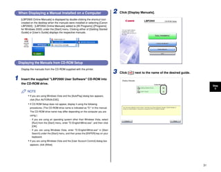 31
Step
5
When Displaying a Manual Installed on a Computer
[LBP2900 Online Manuals] is displayed by double-clicking the shortcut icon
created on the desktop when the manuals were installed or selecting [Canon
LBP2900] - [LBP2900 Online Manuals] added to [All Programs] ([Programs]
for Windows 2000) under the [Start] menu. Clicking either of [Getting Started
Guide] or [User's Guide] displays the respective manuals.
Displaying the Manuals from CD-ROM Setup
Display the manuals from the CD-ROM supplied with the printer.
1 Insert the supplied "LBP2900 User Software" CD-ROM into
the CD-ROM drive.
NOTE
• If you are using Windows Vista and the [AutoPlay] dialog box appears,
click [Run AUTORUN.EXE].
• If CD-ROM Setup does not appear, display it using the following
procedures. (The CD-ROM drive name is indicated as "D:" in this manual.
The CD-ROM drive name may differ depending on the computer you are
using.)
- If you are using an operating system other than Windows Vista, select
[Run] from the [Start] menu, enter "D:EnglishMInst.exe", and then click
[OK].
- If you are using Windows Vista, enter "D:EnglishMInst.exe" in [Start
Search] under the [Start] menu, and then press the [ENTER] key on your
keyboard.
• If you are using Windows Vista and the [User Account Control] dialog box
appears, click [Allow].
2 Click [Display Manuals].
3 Click [ ] next to the name of the desired guide.
 