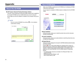 32
Appendix
About the CD-ROM
■ CAPT (Canon Advanced Printing Technology) software
The CAPT (Canon Advanced Printing Technology) software that is supplied on
the included CD-ROM must be installed before you can print using your
printer. Make sure that this software is installed on the computer that you are
using.
NOTE
Be sure to read the README file by clicking [ ] on the installation
window before installing.
About CD-ROM Setup
When the CD-ROM is inserted into the CD-ROM drive, the following CD-ROM
Setup starts automatically.
You can begin the installation of different pieces of software from the CD-ROM
Setup.
● Easy Installation
Clicking this button allows you to install the printer driver and the instruction
manuals simultaneously.
● Custom Installation
Clicking this button allows you to select whether to install the printer driver only
or install the manuals only.
● Display Manuals
Clicking this button displays the manuals for LBP2900 ([Getting Started Guide]
and [User's Guide]).
Clicking [ ] next to each guide displays the respective PDF manuals. To
display the manuals in PDF format, Adobe Reader/Adobe Acrobat Reader is
required. If Adobe Reader/Adobe Acrobat Reader is not installed on the
system you are using, download it from the Adobe Systems Incorporated
website.
* The following PDF manuals are included in the "Manuals" folder in the
supplied CD-ROM.
Getting Started Guide: Manual_1.pdf
User's Guide: Manual_2.pdf
 