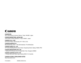 CANON INC.
30-2, Shimomaruko 3-chome, Ohta-ku, Tokyo 146-8501, Japan
CANON MARKETING JAPAN INC.
16-6, Konan 2-chome, Minato-ku, Tokyo 108-8011, Japan
CANON U.S.A., INC.
One Canon Plaza, Lake Success, NY 11042, U.S.A.
CANON EUROPA N.V.
Bovenkerkerweg, 59-61, 1185 XB Amstelveen, The Netherlands
CANON CHINA CO. LTD.
15F Jinbao Building No.89, Jinbao Street, Dongcheng District, Beijing 100005, PRC
CANON SINGAPORE PTE LTD
1 HarbourFront Avenue, #04-01 Keppel Bay Tower, Singapore 098632
CANON AUSTRALIA PTY LTD
1 Thomas Holt Drive, North Ryde, Sydney NSW 2113, Australia
CANON GLOBAL WORLDWIDE SITES
http://www.canon.com/
R-IE-669AH ©2009 CANON INC.
 