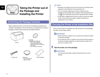 6
Step
1 Taking the Printer out of
the Package and
Installing the Printer
Confirming the Package Contents
Before installing the printer, check that all of the following components are
included in the package. In the rare event that any components are missing or
damaged, contact the store where you purchased the printer.
NOTE
• Illustrations of the power cord used in this manual may not represent exact
appearance and configuration of the actual power cord.
• The toner cartridge supplied with the printer is different from the
replacement toner cartridge. Refer to Chapter 5 "Routine Maintenance" in
the User's Guide when you purchase a replacement toner cartridge.
• A USB cable is supplied with this printer only within countries and regions
of Asia. In other countries and regions, prepare according to the
specifications of your computer.
Carrying the Printer to the Installation Site
Once you have chosen an installation site, take the printer out of the package
and carry it to the chosen location.
IMPORTANT
• Install the printer on a platform such as a desk that can tolerate the weight
of the printer sufficiently.
• Do not install the printer on a platform that could warp under the weight of
the printer and optional equipment, or where the printer is liable to sink
(such as on a carpet or mat)
1 Take the printer out of the package.
IMPORTANT
Use a large area with plenty of space for taking the printer out of the
package.
Step1
Toner Cartridge
Printer
Power Cord
CD-ROM
[LBP2900 User Software]
CAPT (Canon Advanced
Printing Technology) software
Getting Started Guide (This Manual)
User's Guide
CAPT Windows Firewall Utility
USB cable
(Only countries and
regions of Asia)
CD-ROM
 