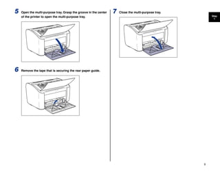 9
Step
1
5 Open the multi-purpose tray. Grasp the groove in the center
of the printer to open the multi-purpose tray.
6 Remove the tape that is securing the rear paper guide.
7 Close the multi-purpose tray.
 