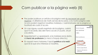 Com publicar a la pàgina web (II)
 Per poder publicar un article a la pàgina web és necessari ser usuari
registrat. A diferència de molts serveis de la xarxa, a la nostra pàgina web
no ens podem registrar nosaltres mateixos. L’administrador de la pàgina us
facilitarà els codis d’accés.
 Un cop sigueu usuaris registrats de la pàgina, caldrà
que hi accediu des del menú accés d’usuaris, situat
a la dreta.
 Seguidament us apareixerà, a la mateixa zona dreta,
el menú de professors (o menú d’equip directiu).
 En aquest menú trobareu l’opció publica a la web!
que és la que ens interessa a nosaltres.
 