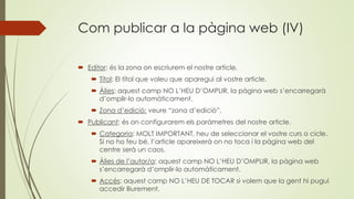 Com publicar a la pàgina web (IV)
 Editor: és la zona on escriurem el nostre article.
 Títol: El títol que voleu que aparegui al vostre article.
 Àlies: aquest camp NO L’HEU D’OMPLIR, la pàgina web s’encarregarà
d’omplir-lo automàticament.
 Zona d’edició: veure “zona d’edició”.
 Publicant: és on configurarem els paràmetres del nostre article.
 Categoria: MOLT IMPORTANT, heu de seleccionar el vostre curs o cicle.
Si no ho feu bé, l’article apareixerà on no toca i la pàgina web del
centre serà un caos.
 Àlies de l’autor/a: aquest camp NO L’HEU D’OMPLIR, la pàgina web
s’encarregarà d’omplir-lo automàticament.
 Accés: aquest camp NO L’HEU DE TOCAR si volem que la gent hi pugui
accedir lliurement.
 