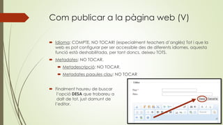 Com publicar a la pàgina web (V)
 Idioma: COMPTE, NO TOCAR! (especialment teachers d’anglès) Tot i que la
web es pot configurar per ser accessible des de diferents idiomes, aquesta
funció està deshabilitada, per tant doncs, deixeu TOTS.
 Metadates: NO TOCAR.
 Metadescripció: NO TOCAR.
 Metadates paaules clau: NO TOCAR
 Finalment haureu de buscar
l’opció DESA que trobareu a
dalt de tot, just damunt de
l’editor.
 