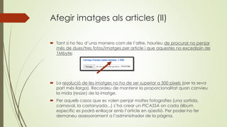 Afegir imatges als articles (II)
 Tant si ho feu d’una manera com de l’altre, hauríeu de procurar no penjar
més de dues/tres fotos/imatges per article i que aquestes no excedissin de
1Mbyte:
 La resolució de les imatges no ha de ser superior a 500 píxels (per la seva
part més llarga). Recordeu de mantenir la proporcionalitat quan canvieu
la mida (resize) de la imatge.
 Per aquells casos que es volen penjar moltes fotografies (una sortida,
carnaval, la castanyada...) s’ha crear un PICASSA on cada àlbum
específic es podrà enllaçar amb l’article en qüestió. Per poder-ho fer
demaneu assessorament a l’administrador de la pàgina.
 