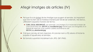 Afegir imatges als articles (IV)
 Pel que fa a la sintaxi de les imatges que pugem al servidor, és important
que tots ho fem de la mateixa manera per tal de ser ordenats. Així doncs,
utilitzarem aquesta manera de fer-ho:
 CURS_CICLE_DESCRIPCIÓ, per exemple, una imatge d’un mural de la tardor de
cicle inicial seria així: 201314_ci_muraltardor.jpg mentre que una fotografia d’un
treball de medi de cicle superior caldria anomenar-lo així
201314_cs_elsminerals.jpg
 Cal que canvieu el nom (opcions  canviar nom o F2) abans d’iniciar la
pujada d’aquell arxiu al servidor.
 Els formats suportats inicialment són JPG, GIF i PNG.
 