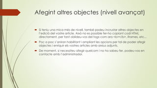 Afegint altres objectes (nivell avançat)
 Si teniu una mica més de nivell, també podeu incrustar altres objectes en
l’edició del vostre article. Això no es possible fer-ho copiant codi HTML
directament, per tant oblideu-vos del tags com ara <b></b>, iframes, etc...
 Poc a poc s’aniran habilitant i ampliant les opcions per tal de poder afegir
objectes i enriquir els vostres articles amb arxius adjunts.
 De moment, si necessiteu afegir quelcom i no ho sabeu fer, podeu-vos en
contacte amb l’administrador.
 