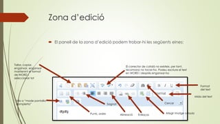 Zona d’edició
 El panell de la zona d’edició podem trobar-hi les següents eines:
Tallar, copiar,
enganxar, enganxar
mantenint el format
de WORD i
seleccionar tot
El corrector de català no existeix, per tant,
recomano no tocar-ho. Podeu escriure el text
en WORD i després enganxar-ho
Cercar
Format
del text
Punts, ordre
Sagnat
Alineació Enllaços
Mida del text
Afegir imatge o taula
Vés a “mode pantalla
complerta”
 