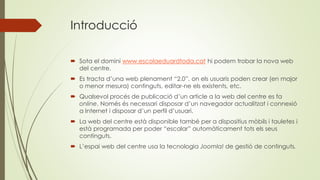 Introducció
 Sota el domini www.escolaeduardtoda.cat hi podem trobar la nova web
del centre.
 Es tracta d’una web plenament “2.0”, on els usuaris poden crear (en major
o menor mesura) continguts, editar-ne els existents, etc.
 Qualsevol procés de publicació d’un article a la web del centre es fa
online. Només és necessari disposar d’un navegador actualitzat i connexió
a Internet i disposar d’un perfil d’usuari.
 La web del centre està disponible també per a dispositius mòbils i tauletes i
està programada per poder “escalar” automàticament tots els seus
continguts.
 L’espai web del centre usa la tecnologia Joomla! de gestió de continguts.
 