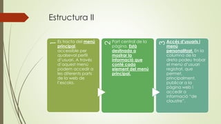 Estructura II
1
Es tracta del menú
principal,
accessible per
qualsevol perfil
d’usuari. A través
d’aquest menú
podem accedir a
les diferents parts
de la web de
l’escola.
2
Part central de la
pàgina. Està
destinada a
mostrar la
informació que
conté cada
element del menú
principal.
3
Accés d’usuaris i
menú
personalitzat. En la
columna de la
dreta podeu trobar
el menú d’usuari
registrat, que
permet,
principalment,
publicar a la
pàgina web i
accedir a
informació “de
claustre”.
 