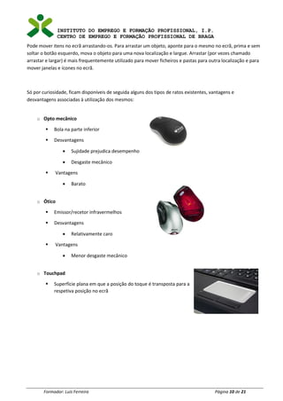 INSTITUTO DO EMPREGO E FORMAÇÃO PROFISSIONAL, I.P.
CENTRO DE EMPREGO E FORMAÇÃO PROFISSIONAL DE BRAGA
Formador: Luís Ferreira Página 10 de 21
Pode mover itens no ecrã arrastando-os. Para arrastar um objeto, aponte para o mesmo no ecrã, prima e sem
soltar o botão esquerdo, mova o objeto para uma nova localização e largue. Arrastar (por vezes chamado
arrastar e largar) é mais frequentemente utilizado para mover ficheiros e pastas para outra localização e para
mover janelas e ícones no ecrã.
Só por curiosidade, ficam disponíveis de seguida alguns dos tipos de ratos existentes, vantagens e
desvantagens associadas à utilização dos mesmos:
o Opto mecânico
▪ Bola na parte inferior
▪ Desvantagens
• Sujidade prejudica desempenho
• Desgaste mecânico
▪ Vantagens
• Barato
o Ótico
▪ Emissor/recetor infravermelhos
▪ Desvantagens
• Relativamente caro
▪ Vantagens
• Menor desgaste mecânico
o Touchpad
▪ Superfície plana em que a posição do toque é transposta para a
respetiva posição no ecrã
 