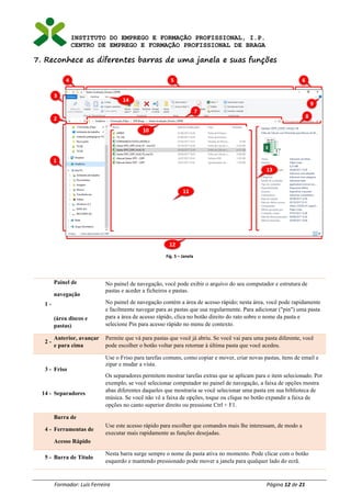 INSTITUTO DO EMPREGO E FORMAÇÃO PROFISSIONAL, I.P.
CENTRO DE EMPREGO E FORMAÇÃO PROFISSIONAL DE BRAGA
Formador: Luís Ferreira Página 12 de 21
7. Reconhece as diferentes barras de uma janela e suas funções
Fig. 5 – Janela
1 -
Painel de
navegação
(área discos e
pastas)
No painel de navegação, você pode exibir o arquivo do seu computador e estrutura de
pastas e aceder a ficheiros e pastas.
No painel de navegação contém a área de acesso rápido; nesta área, você pode rapidamente
e facilmente navegar para as pastas que usa regularmente. Para adicionar ("pin") uma pasta
para a área de acesso rápido, clica no botão direito do rato sobre o nome da pasta e
selecione Pin para acesso rápido no menu de contexto.
2 -
Anterior, avançar
e para cima
Permite que vá para pastas que você já abriu. Se você vai para uma pasta diferente, você
pode escolher o botão voltar para retornar à última pasta que você acedeu.
3 -
14 -
Friso
Separadores
Use o Friso para tarefas comuns, como copiar e mover, criar novas pastas, itens de email e
zipar e mudar a vista.
Os separadores permitem mostrar tarefas extras que se aplicam para o item selecionado. Por
exemplo, se você selecionar computador no painel de navegação, a faixa de opções mostra
abas diferentes daqueles que mostraria se você selecionar uma pasta em sua biblioteca de
música. Se você não vê a faixa de opções, toque ou clique no botão expandir a faixa de
opções no canto superior direito ou pressione Ctrl + F1.
4 -
Barra de
Ferramentas de
Acesso Rápido
Use este acesso rápido para escolher que comandos mais lhe interessam, de modo a
executar mais rapidamente as funções desejadas.
5 - Barra de Titulo
Nesta barra surge sempre o nome da pasta ativa no momento. Pode clicar com o botão
esquerdo e mantendo pressionado pode mover a janela para qualquer lado do ecrã.
 