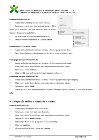 INSTITUTO DO EMPREGO E FORMAÇÃO PROFISSIONAL, I.P.
CENTRO DE EMPREGO E FORMAÇÃO PROFISSIONAL DE BRAGA
Formador: Luís Ferreira Página 14 de 21
Para criar ficheiros tem de:
✓ Aceder ao local onde pretende criar o ficheiro;
✓ Posicionar o cursor num local vazio da janela; ✓ Clicar
com o botão direito do rato para aceder ao menu de acesso
rápido; ✓ Selecionar a opção Novo;
✓ Escolher o tipo de ficheiro que pretende criar;
✓ Atribuir um nome ao ficheiro; ✓ Clicar em ENTER.
Para abrir pastas e ficheiros tem de:
✓ Aceder ao local onde se encontra a pasta ou o ficheiro que pretende abrir;
✓ Fazer duplo-clique com o botão esquerdo do rato na pasta ou ficheiro a abrir.
Para apagar pastas e ficheiros tem de:
✓ Aceder ao local onde se encontra a pasta ou o ficheiro que pretende apagar;
✓ Clicar com o botão direito do rato para aceder ao menu de acesso rápido;
✓ Selecionar a opção Eliminar;
✓ Clicar em OK, para confirmar a eliminação da pasta ou ficheiro.
Para apagar pastas e ficheiros tem de:
✓ Aceder ao local onde se encontra a pasta ou o ficheiro que pretende copiar (origem);
✓ Clicar com o botão direito do rato para aceder ao menu de acesso rápido;
✓ Selecionar a opção Copiar;
✓ Aceder ao local onde pretende colocar a pasta ou o ficheiro copiado (destino); ✓ Selecionar a opção
Colar.
9. Criação de atalhos e alteração do nome
Para criar atalhos tem de:
✓ Aceder ao local onde pretende criar o atalho
✓ Posicionar o cursor num local vazio da janela;
✓ Clicar com o botão direito do rato para aceder ao menu de acesso rápido;
✓ Selecionar a opção Novo – Atalho;
✓ Localizar o ficheiro para o qual pretende criar um atalho;
✓ Clicar em Seguinte;
✓ Atribuir um nome atalho; ✓ Clicar em Concluir.
 