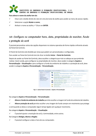 INSTITUTO DO EMPREGO E FORMAÇÃO PROFISSIONAL, I.P.
CENTRO DE EMPREGO E FORMAÇÃO PROFISSIONAL DE BRAGA
Formador: Luís Ferreira Página 15 de 21
Para alterar o nome do atalho tem de:
✓ Clicar com o botão direito do rato em cima do ícone do atalho para aceder ao menu de acesso rápido;
✓ Selecionar a opção Mudar o nome;
✓ Atribuir o nome ao atalho; ✓ Clicar em ENTER.
10. Configura no computador hora, data, propriedades do monitor, fundo
e proteção do ecrã
É possível personalizar várias das opções disponíveis no sistema operativo de forma rápida e eficiente através
do Painel de Controlo.
O Painel de Controlo está dividido por áreas que podem ser personalizadas e configuradas.
Para aceder ao Painel de Controlo tem de clicar no botão Iniciar – Painel de Controlo.
Depois de aceder ao Painel de Controlo, deve escolher a categoria que mais se adequa ao que pretende
realizar. Assim sendo, para configurar as propriedades do monitor, deve aceder à categoria Aspeto e
Personalização – Visualização e para configurar o fundo do ambiente de trabalho e a proteção do ecrã, deve
aceder à categoria Aspeto e Personalização – Personalização.
Fig. 6 – Janela Painel d Controlo – Aspeto e Personalização
Na categoria Aspeto e Personalização – Personalização:
✓ Alterar o fundo do ambiente de trabalho permite escolher a imagem de fundo do ambiente de trabalho.
✓ Alterar proteção de ecrã permite escolher uma imagem de fundo sempre em movimento que protege
o ecrã quando se deixa o computador algum tempo ligado sem qualquer movimento.
Na categoria Aspeto e Personalização – Visualização:
✓ É possível ajustar a resolução do ecrã, a luminosidade, entre outros.
Na Categoria Relógio, Idioma e Região:
✓ É possível configurar a data e hora do seu computador.
 