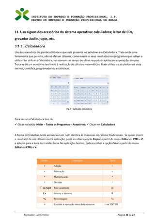 INSTITUTO DO EMPREGO E FORMAÇÃO PROFISSIONAL, I.P.
CENTRO DE EMPREGO E FORMAÇÃO PROFISSIONAL DE BRAGA
Formador: Luís Ferreira Página 16 de 21
11. Usa alguns dos acessórios do sistema operativo: calculadora; leitor de CDs,
gravador áudio, jogos, etc.
11.1. Calculadora
Um dos acessórios de grande utilidade e que está presente no Windows é a Calculadora. Trata-se de uma
ferramenta que permite, não só efetuar cálculos, como inserir os seus resultados nos programas que estiver a
utilizar. Ao utilizar a Calculadora, vai economizar tempo ao obter respostas rápidas para operações simples.
Trata-se de um acessório destinado à realização de cálculos matemáticos. Pode utilizar a calculadora na vista
normal, científica, programador ou estatísticas.
Fig. 7 – Aplicação Calculadora
Para iniciar a Calculadora tem de:
✓ Clicar no botão Iniciar – Todos os Programas – Acessórios; ✓ Clicar em Calculadora.
A forma de trabalhar deste acessório é em tudo idêntica às máquinas de calcular tradicionais. Se quiser inserir
o resultado de um cálculo noutra aplicação, pode escolher a opção Copiar a partir do menu Editar ou CTRL e C,
e este irá para a área de transferência. Na aplicação destino, pode escolher a opção Colar a partir do menu
Editar ou CTRL e V.
Botão Operação Tecla
+ Adição +
- Subtração -
* Multiplicação *
/ Divisão /
ou Sqrt Raiz quadrada @
1/x Inverte o número R
% Percentagem %
= Executa a operação entre dois números = ou ENTER
 