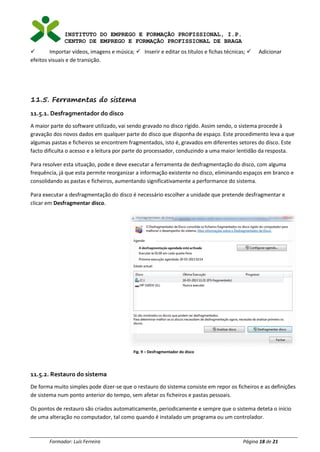 INSTITUTO DO EMPREGO E FORMAÇÃO PROFISSIONAL, I.P.
CENTRO DE EMPREGO E FORMAÇÃO PROFISSIONAL DE BRAGA
Formador: Luís Ferreira Página 18 de 21
✓ Importar vídeos, imagens e música; ✓ Inserir e editar os títulos e fichas técnicas; ✓ Adicionar
efeitos visuais e de transição.
11.5. Ferramentas do sistema
11.5.1. Desfragmentador do disco
A maior parte do software utilizado, vai sendo gravado no disco rígido. Assim sendo, o sistema procede à
gravação dos novos dados em qualquer parte do disco que disponha de espaço. Este procedimento leva a que
algumas pastas e ficheiros se encontrem fragmentados, isto é, gravados em diferentes setores do disco. Este
facto dificulta o acesso e a leitura por parte do processador, conduzindo a uma maior lentidão da resposta.
Para resolver esta situação, pode e deve executar a ferramenta de desfragmentação do disco, com alguma
frequência, já que esta permite reorganizar a informação existente no disco, eliminando espaços em branco e
consolidando as pastas e ficheiros, aumentando significativamente a performance do sistema.
Para executar a desfragmentação do disco é necessário escolher a unidade que pretende desfragmentar e
clicar em Desfragmentar disco.
Fig. 9 – Desfragmentador do disco
11.5.2. Restauro do sistema
De forma muito simples pode dizer-se que o restauro do sistema consiste em repor os ficheiros e as definições
de sistema num ponto anterior do tempo, sem afetar os ficheiros e pastas pessoais.
Os pontos de restauro são criados automaticamente, periodicamente e sempre que o sistema deteta o início
de uma alteração no computador, tal como quando é instalado um programa ou um controlador.
 