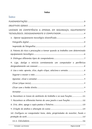 Formador: Luís Ferreira Página 1 de 21
Índice
Índice
FUNDAMENTAÇÃO..........................................................................................................................3
OBJETIVOS GERAIS ........................................................................................................................3
UNIDADE DE COMPETÊNCIA A OPERAR, EM SEGURANÇA, EQUIPAMENTO
TECNOLÓGICO, DESIGNADAMENTE O COMPUTADOR..................................................4
1. Operar equipamento tecnológico diversificado...........................................................4
Fotografia digital.......................................................................................................................4
Impressão de fotografias ........................................................................................................5
2. Fatores de risco e precauções a tomar quando se trabalha com determinado
equipamento tecnológico ............................................................................................................6
3. Distingue diferentes tipos de computadores.................................................................7
4. Liga, desliga e reinicia corretamente um computador e periféricos
designadamente um scanner....................................................................................................8
5. Usa o rato: aponta, clica, duplo-clique, seleciona e arrasta ..................................8
Segurar e mover o rato..........................................................................................................9
Apontar, clicar e arrastar.....................................................................................................9
Clicar (clique único) ..................................................................................................................9
Clicar com o botão direito.....................................................................................................9
Arrastar ........................................................................................................................................9
6. Reconhece os ícones do ambiente do trabalho e as suas funções ......................11
7. Reconhece as diferentes barras de uma janela e suas funções...........................12
8. Cria, abre, apaga e copia pastas e ficheiros...............................................................13
9. Criação de atalhos e alteração do nome.....................................................................14
10. Configura no computador hora, data, propriedades do monitor, fundo e
proteção do ecrã.........................................................................................................................15
11.1. Calculadora...................................................................................................................16
 