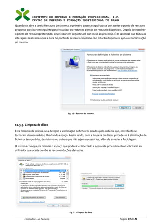 INSTITUTO DO EMPREGO E FORMAÇÃO PROFISSIONAL, I.P.
CENTRO DE EMPREGO E FORMAÇÃO PROFISSIONAL DE BRAGA
Formador: Luís Ferreira Página 19 de 21
Quando se abre a janela Restauro do sistema, o primeiro passo a seguir passa por aceitar o ponto de restauro
proposto ou clicar em seguinte para visualizar os restantes pontos de restauro disponíveis. Depois de escolher
o ponto de restauro pretendido, deve clicar em seguinte até dar início ao processo. É de salientar que todas as
alterações realizadas após a data do ponto de restauro escolhido não estarão disponíveis após a concretização
do mesmo.
Fig. 10 – Restauro do sistema
11.5.3. Limpeza do disco
Esta ferramenta destina-se à deteção e eliminação de ficheiros criados pelo sistema que, entretanto se
tornaram desnecessários, libertando espaço. Assim sendo, com a limpeza do disco, procede-se à eliminação de
ficheiros temporários, de sistema ou outros que não sejam necessários, além de esvaziar a Reciclagem.
O sistema começa por calcular o espaço que poderá ser libertado e após este procedimento é solicitado ao
utilizador que aceite ou não as recomendações efetuadas.
Fig. 11 – Limpeza do disco
 
