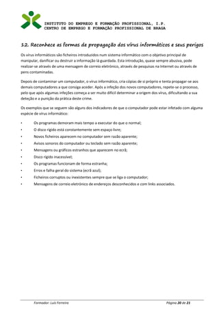 INSTITUTO DO EMPREGO E FORMAÇÃO PROFISSIONAL, I.P.
CENTRO DE EMPREGO E FORMAÇÃO PROFISSIONAL DE BRAGA
Formador: Luís Ferreira Página 20 de 21
12. Reconhece as formas de propagação dos vírus informáticos e seus perigos
Os vírus informáticos são ficheiros introduzidos num sistema informático com o objetivo principal de
manipular, danificar ou destruir a informação lá guardada. Esta introdução, quase sempre abusiva, pode
realizar-se através de uma mensagem de correio eletrónico, através de pesquisas na Internet ou através de
pens contaminadas.
Depois de contaminar um computador, o vírus informático, cria cópias de si próprio e tenta propagar-se aos
demais computadores a que consiga aceder. Após a infeção dos novos computadores, repete-se o processo,
pelo que após algumas infeções começa a ser muito difícil determinar a origem dos vírus, dificultando a sua
deteção e a punição da prática deste crime.
Os exemplos que se seguem são alguns dos indicadores de que o computador pode estar infetado com alguma
espécie de vírus informático:
• Os programas demoram mais tempo a executar do que o normal;
• O disco rígido está constantemente sem espaço livre;
• Novos ficheiros aparecem no computador sem razão aparente;
• Avisos sonoros do computador ou teclado sem razão aparente;
• Mensagens ou gráficos estranhos que aparecem no ecrã;
• Disco rígido inacessível;
• Os programas funcionam de forma estranha;
• Erros e falha geral do sistema (ecrã azul);
• Ficheiros corruptos ou inexistentes sempre que se liga o computador;
• Mensagens de correio eletrónico de endereços desconhecidos e com links associados.
 