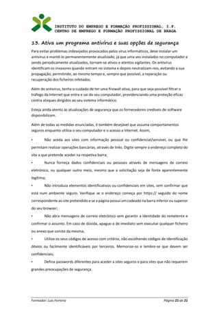 INSTITUTO DO EMPREGO E FORMAÇÃO PROFISSIONAL, I.P.
CENTRO DE EMPREGO E FORMAÇÃO PROFISSIONAL DE BRAGA
Formador: Luís Ferreira Página 21 de 21
13. Ativa um programa antivírus e suas opções de segurança
Para evitar problemas indesejados provocados pelos vírus informáticos, deve instalar um
antivírus e mantê-lo permanentemente atualizado, já que uma vez instalados no computador e
sendo periodicamente atualizados, tornam-se ativos e atentos vigilantes. Os antivírus
identificam os invasores quando entram no sistema e depois neutralizam-nos, evitando a sua
propagação, permitindo, ao mesmo tempo e, sempre que possível, a reparação ou
recuperação dos ficheiros infetados.
Além do antivírus, tenha o cuidado de ter uma firewall ativa, para que seja possível filtrar o
tráfego da Internet que entra e sai do seu computador, providenciando uma proteção eficaz
contra ataques dirigidos ao seu sistema informático.
Esteja ainda atento às atualizações de segurança que os fornecedores credíveis de software
disponibilizam.
Além de todas as medidas enunciadas, é também desejável que assuma comportamentos
seguros enquanto utiliza o seu computador e o acesso a Internet. Assim,
• Não aceda aos sites com informação pessoal ou confidencial/sensível, ou que lhe
permitam realizar operações bancárias, através de links. Digite sempre o endereço completo do
site a que pretende aceder na respetiva barra;
• Nunca forneça dados confidenciais ou pessoais através de mensagens de correio
eletrónico, ou qualquer outro meio, mesmo que a solicitação seja de fonte aparentemente
legítima;
• Não introduza elementos identificativos ou confidenciais em sites, sem confirmar que
está num ambiente seguro. Verifique se o endereço começa por https:// seguido do nome
correspondente ao site pretendido e se a página possui um cadeado na barra inferior ou superior
do seu browser;
• Não abra mensagens de correio eletrónico sem garantir a identidade do remetente e
confirmar o assunto. Em caso de dúvida, apague-a de imediato sem executar qualquer ficheiro
ou anexo que conste da mesma;
• Utilize os seus códigos de acesso com critério, não escolhendo códigos de identificação
óbvios ou facilmente identificáveis por terceiros. Memorize-os e lembre-se que devem ser
confidenciais;
• Defina passwords diferentes para aceder a sites seguros e para sites que não requerem
grandes preocupações de segurança.
 