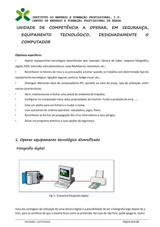 INSTITUTO DO EMPREGO E FORMAÇÃO PROFISSIONAL, I.P.
CENTRO DE EMPREGO E FORMAÇÃO PROFISSIONAL DE BRAGA
Formador: Luís Ferreira Página 4 de 21
UNIDADE DE COMPETÊNCIA A OPERAR, EM SEGURANÇA,
EQUIPAMENTO TECNOLÓGICO, DESIGNADAMENTE O
COMPUTADOR
Objetivos específicos:
• Operar equipamento tecnológico diversificado (por exemplo: câmara de vídeo, máquina fotográfica
digital, DVD, televisão; eletrodomésticos, caixa Multibanco; telemóvel, etc.;
• Reconhecer os fatores de risco e as precauções a tomar quando se trabalha com determinado tipo de
equipamento tecnológico: ligações seguras, postura, fadiga visual, etc.;
• Distinguir diferentes tipos de computadores (PC, portátil) ao nível do preço, tipo de utilização, entre
outras características;
• Abrir, redimensionar e fechar uma janela do ambiente de trabalho;
• Configurar no computador hora, data, propriedades do monitor, fundo e proteção do ecrã, …;
• Criar um atalho para um ficheiro e mudar o nome;
• Usar acessórios do sistema operativo: calculadora, jogos, Paint;
• Reconhecer as formas de propagação dos vírus informáticos e seus perigos;
• Ativar um programa antivírus e suas opções de segurança.
1. Operar equipamento tecnológico diversificado
Fotografia digital
Uma das vantagens da utilização de uma câmara digital é a possibilidade de ver a fotografia logo depois de a
tirar, para se certificar de que a mesma ficou como se pretendia. No caso de não ficar, pode apagá-la. Outra
Fig.1–Esquema fotografia digital
 