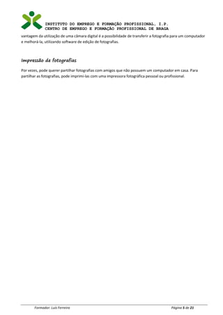 INSTITUTO DO EMPREGO E FORMAÇÃO PROFISSIONAL, I.P.
CENTRO DE EMPREGO E FORMAÇÃO PROFISSIONAL DE BRAGA
Formador: Luís Ferreira Página 5 de 21
vantagem da utilização de uma câmara digital é a possibilidade de transferir a fotografia para um computador
e melhorá-la, utilizando software de edição de fotografias.
Impressão de fotografias
Por vezes, pode querer partilhar fotografias com amigos que não possuem um computador em casa. Para
partilhar as fotografias, pode imprimi-las com uma impressora fotográfica pessoal ou profissional.
 
