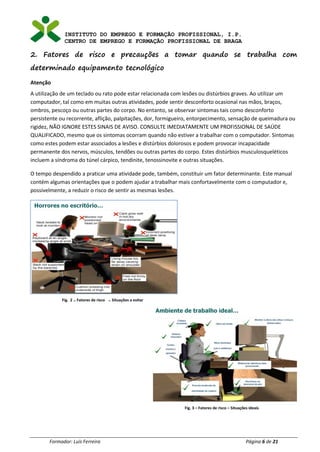 INSTITUTO DO EMPREGO E FORMAÇÃO PROFISSIONAL, I.P.
CENTRO DE EMPREGO E FORMAÇÃO PROFISSIONAL DE BRAGA
Formador: Luís Ferreira Página 6 de 21
2. Fatores de risco e precauções a tomar quando se trabalha com
determinado equipamento tecnológico
Atenção
A utilização de um teclado ou rato pode estar relacionada com lesões ou distúrbios graves. Ao utilizar um
computador, tal como em muitas outras atividades, pode sentir desconforto ocasional nas mãos, braços,
ombros, pescoço ou outras partes do corpo. No entanto, se observar sintomas tais como desconforto
persistente ou recorrente, aflição, palpitações, dor, formigueiro, entorpecimento, sensação de queimadura ou
rigidez, NÃO IGNORE ESTES SINAIS DE AVISO. CONSULTE IMEDIATAMENTE UM PROFISSIONAL DE SAÚDE
QUALIFICADO, mesmo que os sintomas ocorram quando não estiver a trabalhar com o computador. Sintomas
como estes podem estar associados a lesões e distúrbios dolorosos e podem provocar incapacidade
permanente dos nervos, músculos, tendões ou outras partes do corpo. Estes distúrbios musculosqueléticos
incluem a síndroma do túnel cárpico, tendinite, tenossinovite e outras situações.
O tempo despendido a praticar uma atividade pode, também, constituir um fator determinante. Este manual
contém algumas orientações que o podem ajudar a trabalhar mais confortavelmente com o computador e,
possivelmente, a reduzir o risco de sentir as mesmas lesões.
Fig. 3 – Fatores de risco – Situações ideais
Fig. 2 – Fatores de risco – Situações a evitar
 