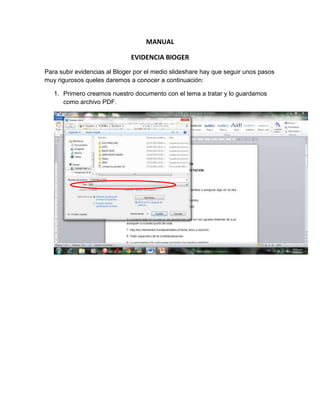MANUAL<br />EVIDENCIA BlOGER<br />Para subir evidencias al Bloger por el medio slideshare  hay que seguir unos pasos muy rigurosos que les daremos a conocer a continuación:<br />Primero creamos nuestro documento con el tema a tratar y lo guardamos como archivo PDF.<br />6343651677670<br />Creamos  una cuenta en slidnshre,<br />* Le damos clic  en donde dice signup a mano derecha, esto nos llevara a esta ventana donde llenaremos con nuestros datos personales para así poder crearla.<br />49015655060954434840191770<br />Le damos aceptar y nos llevara a nuestro nuevo perfil donde buscaremos el link  upload<br />35013905200652863215167640<br />Para acceder  a buscar el archivo que habíamos guardado como PDF, hacemos clic el upload y nos abrirá la siguiente ventana<br />11772901061085<br />Luego ya de abierta le damos clic en upload y así buscaremos el archivo donde le daremos seleccionar  y cargar.<br />2513811112217610058401080770<br />Al cargar el documento nos aparecerá la siguiente imagen:<br />40347901829435341566513627108820156673860<br />Y seleccionaremos dando click derecho copiar a todo el código que sale en la parte derecha.<br />Luego minimizamos y vamos al blogger.<br />20916902033905<br />Le damos click en nueva entrada  y luego hacemos click derecho pegar y luego publicar entrada.<br />-470535722630 <br />Y listo nuestro doecumento en pdf quedara crado en nuestro bloger<br />