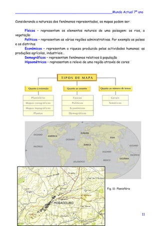 ________________________________________________Mundo Actual 7º ano
Considerando a natureza dos fenómenos representados, os mapas podem ser:
Físicos – representam os elementos naturais de uma paisagem: os rios, a
vegetação
Políticos – representam as várias regiões administrativas. Por exemplo os países
e os distritos
Económicos – representam a riqueza produzida pelas actividades humanas: as
produções agrícolas, industriais…
Demográficos – representam fenómenos relativos à população
Hipsométricos – representam o relevo de uma região através de cores
Fig. 11- Planisfério
11
 