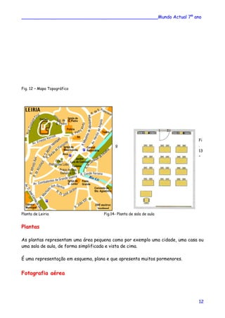 ________________________________________________Mundo Actual 7º ano
Fig. 12 – Mapa Topográfico
Fi
g .
13
–
Planta de Leiria Fig.14- Planta de sala de aula
Plantas
As plantas representam uma área pequena como por exemplo uma cidade, uma casa ou
uma sala de aula, de forma simplificada e vista de cima.
É uma representação em esquema, plana e que apresenta muitos pormenores.
Fotografia aérea
12
 
