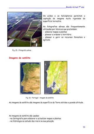 ________________________________________________Mundo Actual 7º ano
Os aviões e os helicópteros permitem a
captação de imagens muito rigorosas da
superfície terrestre.
As fotografias aéreas são frequentemente
utilizadas por técnicos que pretendem:
- elaborar mapas e plantas
- planear e ordenar o território
- planear e gerir os recursos florestais e
agrícola
Fig. 15 – Fotografia aérea
Imagens de satélite
Fig. 16 – Portugal – imagem de satélite
As imagens de satélite são imagens da superfície da Terra obtidas a grande altitude.
As imagens de satélite são usadas:
- na Cartografia para elaborar e actualizar mapas e plantas;
- na Hidrologia no estudo dos rios e na sua poluição;
13
 