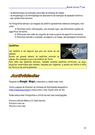 ________________________________________________Mundo Actual 7º ano
- na Meteorologia na evolução e previsão de estados de tempo;
- na Arqueologia e na Antropologia na descoberta de vestígios do passado histórico;
- nas catástrofes naturais
As fotografias aéreas e as imagens de satélite apresentam inúmeras vantagens, tais
como:
 Permitem obter informações, com elevado rigor, das diferentes regiões da
superfície terrestre
 Oferecem uma visão de conjunto de toda ou parte da superfície terrestre
 Permitem estudar a evolução, no espaço e no tempo, das paisagens terrestres
Satélites
Um satélite é um objecto que gira em torno de um
planeta.
Existe um grande número de satélites naturais no
espaço. Por exemplo a Lua é um satélite da Terra.
Para além dos satélites naturais, também existem satélites artificiais, ou seja,
objectos construídos pelo Homem, lançados por foguetes, e postos em órbita à volta
da Terra ou de outros planetas.
Pesquisa no Google Maps e descobre a cidade onde vives.
Visita a página da Internet do Sistema de Informação Geográfica
http://www.snig.cnig.pt e selecciona o item O país visto do céu
Podes seleccionar fotografias e utilizá-las nas tuas investigações.
Procura a Escola Básica 2,3 José Saraiva
Procura a tua rua
Procura a tua casa
14
 