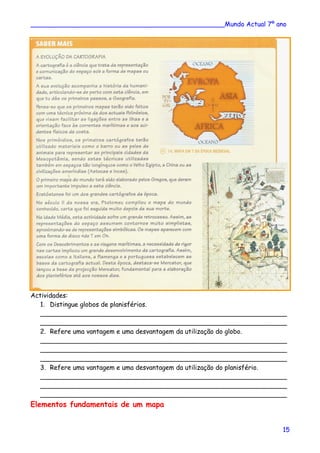 ________________________________________________Mundo Actual 7º ano
Actividades:
1. Distingue globos de planisférios.
_____________________________________________________________
_____________________________________________________________
2. Refere uma vantagem e uma desvantagem da utilização do globo.
_____________________________________________________________
_____________________________________________________________
_____________________________________________________________
3. Refere uma vantagem e uma desvantagem da utilização do planisfério.
_____________________________________________________________
_____________________________________________________________
_____________________________________________________________
Elementos fundamentais de um mapa
15
 