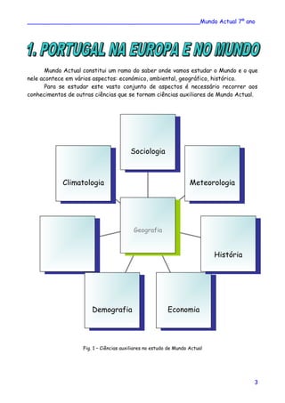 ________________________________________________Mundo Actual 7º ano
Mundo Actual constitui um ramo do saber onde vamos estudar o Mundo e o que
nele acontece em vários aspectos: económico, ambiental, geográfico, histórico.
Para se estudar este vasto conjunto de aspectos é necessário recorrer aos
conhecimentos de outras ciências que se tornam ciências auxiliares de Mundo Actual.
Fig. 1 – Ciências auxiliares no estudo de Mundo Actual
ClimatologiaClimatologia
DemografiaDemografia EconomiaEconomia
HistóriaHistória
MeteorologiaMeteorologia
SociologiaSociologia
GeografiaGeografia
3
 