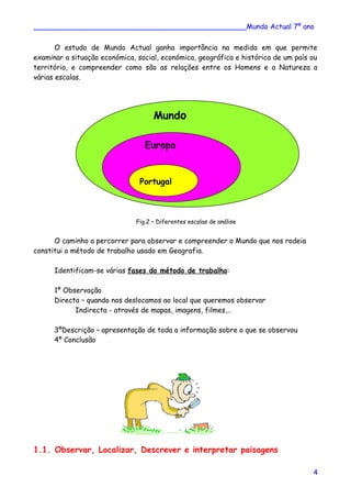 ________________________________________________Mundo Actual 7º ano
O estudo de Mundo Actual ganha importância na medida em que permite
examinar a situação económica, social, económica, geográfica e histórica de um país ou
território, e compreender como são as relações entre os Homens e a Natureza a
várias escalas.
Fig.2 – Diferentes escalas de análise
O caminho a percorrer para observar e compreender o Mundo que nos rodeia
constitui o método de trabalho usado em Geografia.
Identificam-se várias fases do método de trabalho:
1º Observação
Directa – quando nos deslocamos ao local que queremos observar
Indirecta - através de mapas, imagens, filmes,…
3ºDescrição – apresentação de toda a informação sobre o que se observou
4º Conclusão
1.1. Observar, Localizar, Descrever e interpretar paisagens
4
Europa
Mundo
Portugal
 
