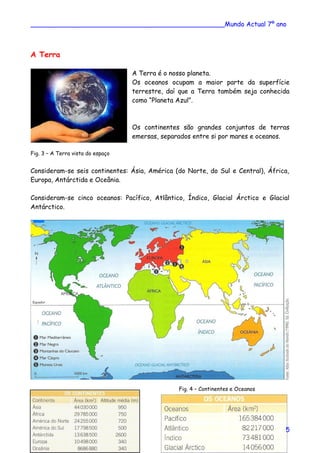 ________________________________________________Mundo Actual 7º ano
A Terra
A Terra é o nosso planeta.
Os oceanos ocupam a maior parte da superfície
terrestre, daí que a Terra também seja conhecida
como “Planeta Azul”.
Os continentes são grandes conjuntos de terras
emersas, separados entre si por mares e oceanos.
Fig. 3 – A Terra vista do espaço
Consideram-se seis continentes: Ásia, América (do Norte, do Sul e Central), África,
Europa, Antárctida e Oceânia.
Consideram-se cinco oceanos: Pacífico, Atlântico, Índico, Glacial Árctico e Glacial
Antárctico.
Fig. 4 – Continentes e Oceanos
5
 