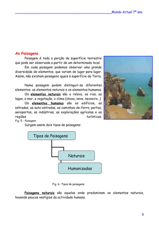________________________________________________Mundo Actual 7º ano
As Paisagens
Paisagem é toda a porção da superfície terrestre
que pode ser observada a partir de um determinado local.
Em cada paisagem podemos observar uma grande
diversidade de elementos, que variam de lugar para lugar.
Assim, não existem paisagens iguais à superfície da Terra.
Numa paisagem podem distinguir-se diferentes
elementos: os elementos naturais e os elementos humanos.
Os elementos naturais são o relevo, os rios, os
lagos, o mar, a vegetação, o clima (chuva, neve, nevoeiro…)
Os elementos humanos são os edifícios, as
estradas, as auto-estradas, os caminhos-de-ferro, portos,
aeroportos, as indústrias, as explorações agrícolas e as
regiões turísticas.
Fig. 5 - Paisagem
Surgem assim dois tipos de paisagens:
Fig. 6- Tipos de paisagens
Paisagens naturais são aquelas onde predominam os elementos naturais,
havendo poucos vestígios da actividade humana.
Tipos de Paisagens
Naturais
Humanizadas
6
 