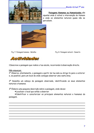 ________________________________________________Mundo Actual 7º ano
Paisagens Humanas ou Humanizadas são
aquelas onde é visível a intervenção do Homem
e onde os elementos naturais quase não se
percebem.
Fig. 7- Paisagem humana - Batalha Fig. 8- Paisagem natural – Deserto
1.Descreve a paisagem que rodeia a tua escola, recorrendo à observação directa.
Não esqueças:
1º Observa, atentamente, a paisagem a partir da tua sala ou dirige-te para o exterior
e, se possível, para um local de onde consigas observar uma vasta área.
2º Desenha um esboço da paisagem observada, identificando os seus elementos
naturais e humanos.
3º Elabora uma pequena descrição sobre a paisagem, onde deves:
Localizar o local que estás a observar
Identificar e caracterizar os principais elementos naturais e humanos da
paisagem.
________________________________________________________________
________________________________________________________________
________________________________________________________________
________________________________________________________________
________________________________________________________________
________________________________________________________________
________________________________________________________________
7
 