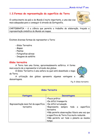 ________________________________________________Mundo Actual 7º ano
1.2.Formas de representação da superfície da Terra
O conhecimento do país e do Mundo é muito importante, e uma das vias
mais adequadas para o conseguir é através da Cartografia.
CARTOGRAFIA – é a ciência que permite o trabalho de elaboração, traçado e
representação simbólica do Mundo em mapas.
Existem diversas formas de representar a Terra:
- Globo Terrestre
- Mapas
- Plantas
- Fotografias aéreas
- Imagens de satélite
Globo terrestre
A Terra tem uma forma, aproximadamente esférica. A forma
mais exacta de a representar é através dos globos.
O Globo Terrestre é uma esfera na qual está desenhado o mapa
da Terra.
A utilização dos globos apresenta algumas vantagens e
desvantagens.
Fig. 9- Globo terrestre
Globo Terrestre
Vantagens Desvantagens
Representação mais fiel da superfície
terrestre
Pouco prático
De difícil transporte
De difícil arrumação
Representa sempre toda a superfície
terrestre
Não permite observações fáceis uma vez que
a superfície da Terra fica muito reduzida
Não permite ver todo o planeta ao mesmo
tempo
8
 