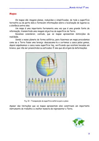 ________________________________________________Mundo Actual 7º ano
Mapas
Os mapas são imagens planas, reduzidas e simplificadas, de toda a superfície
terrestre ou de parte dela e fornecem informações sobre a localização de lugares ou
a distância entre eles.
Um mapa é uma importante ferramenta uma vez que é uma grande fonte de
informação, transmitindo uma imagem objectiva da superfície da Terra.
Devemos considerar, contudo, que os mapas apresentam distorções da
realidade.
Sendo o nosso planeta de forma esférica, para fazermos um mapa procedemos
como se a Terra fosse uma laranja: descascamo-la e cortamos a casca pelos gomos,
depois espalmamos a casca numa superfície lisa, verificando que existem bocados em
branco, que irão ser preenchidos ou esticados. É isso que dá origem às deformações.
Fig. 10 – Transposição da superfície esférica para o plano
Apesar das limitações que os mapas apresentam eles constituem um importante
instrumento de trabalho e a melhor maneira de representar a Terra.
9
 