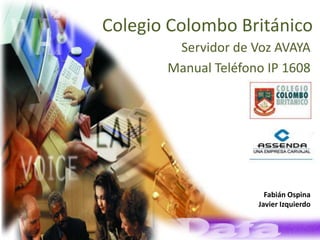 Colegio Colombo Británico
        Servidor de Voz AVAYA
       Manual Teléfono IP 1608




                            Fabián Ospina
                          Javier Izquierdo


       Informática y Telecomunicaciones
 