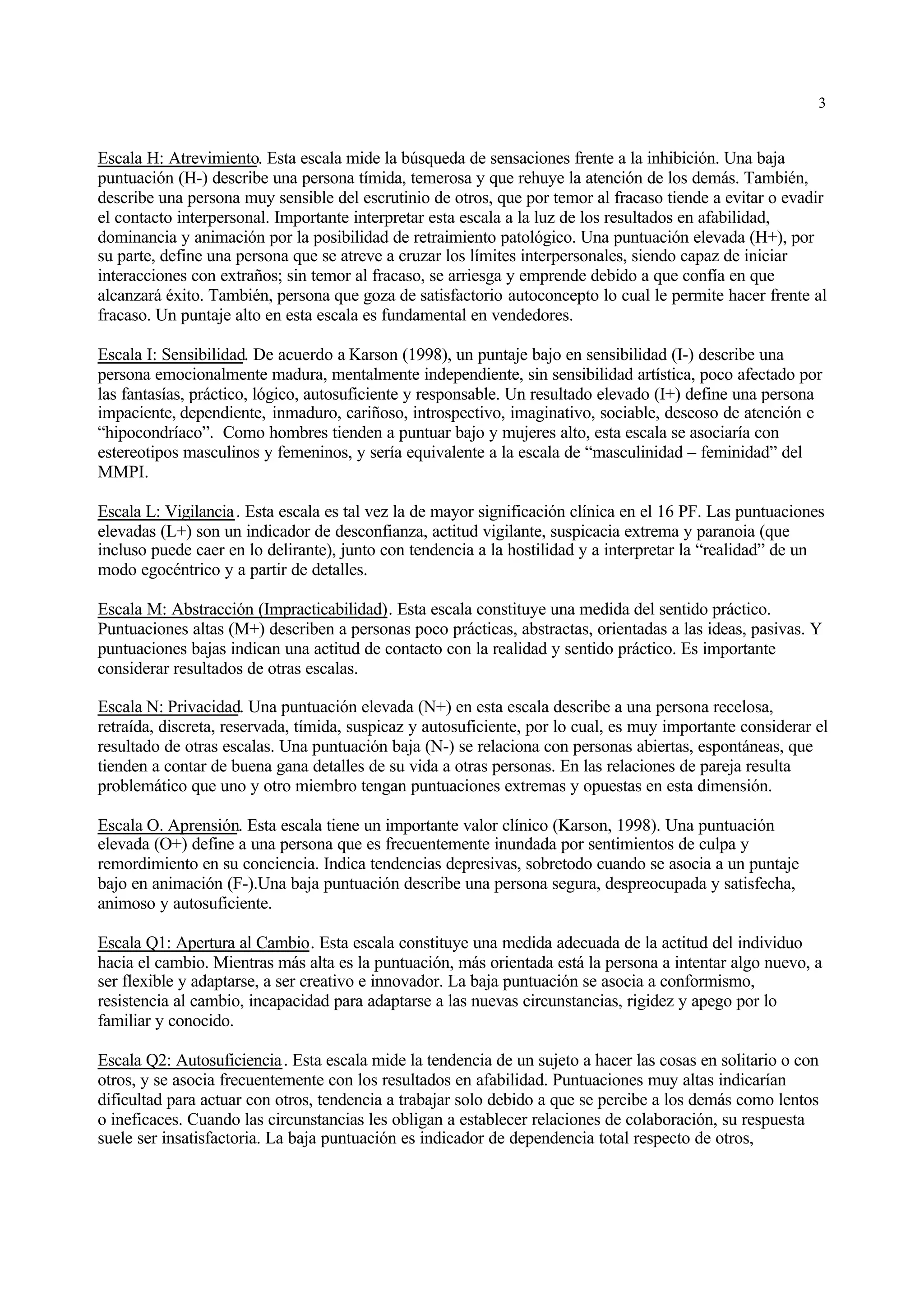 3


Escala H: Atrevimiento. Esta escala mide la búsqueda de sensaciones frente a la inhibición. Una baja
puntuación (H-) describe una persona tímida, temerosa y que rehuye la atención de los demás. También,
describe una persona muy sensible del escrutinio de otros, que por temor al fracaso tiende a evitar o evadir
el contacto interpersonal. Importante interpretar esta escala a la luz de los resultados en afabilidad,
dominancia y animación por la posibilidad de retraimiento patológico. Una puntuación elevada (H+), por
su parte, define una persona que se atreve a cruzar los límites interpersonales, siendo capaz de iniciar
interacciones con extraños; sin temor al fracaso, se arriesga y emprende debido a que confía en que
alcanzará éxito. También, persona que goza de satisfactorio autoconcepto lo cual le permite hacer frente al
fracaso. Un puntaje alto en esta escala es fundamental en vendedores.

Escala I: Sensibilidad. De acuerdo a Karson (1998), un puntaje bajo en sensibilidad (I-) describe una
persona emocionalmente madura, mentalmente independiente, sin sensibilidad artística, poco afectado por
las fantasías, práctico, lógico, autosuficiente y responsable. Un resultado elevado (I+) define una persona
impaciente, dependiente, inmaduro, cariñoso, introspectivo, imaginativo, sociable, deseoso de atención e
“hipocondríaco”. Como hombres tienden a puntuar bajo y mujeres alto, esta escala se asociaría con
estereotipos masculinos y femeninos, y sería equivalente a la escala de “masculinidad – feminidad” del
MMPI.

Escala L: Vigilancia . Esta escala es tal vez la de mayor significación clínica en el 16 PF. Las puntuaciones
elevadas (L+) son un indicador de desconfianza, actitud vigilante, suspicacia extrema y paranoia (que
incluso puede caer en lo delirante), junto con tendencia a la hostilidad y a interpretar la “realidad” de un
modo egocéntrico y a partir de detalles.

Escala M: Abstracción (Impracticabilidad). Esta escala constituye una medida del sentido práctico.
Puntuaciones altas (M+) describen a personas poco prácticas, abstractas, orientadas a las ideas, pasivas. Y
puntuaciones bajas indican una actitud de contacto con la realidad y sentido práctico. Es importante
considerar resultados de otras escalas.

Escala N: Privacidad. Una puntuación elevada (N+) en esta escala describe a una persona recelosa,
retraída, discreta, reservada, tímida, suspicaz y autosuficiente, por lo cual, es muy importante considerar el
resultado de otras escalas. Una puntuación baja (N-) se relaciona con personas abiertas, espontáneas, que
tienden a contar de buena gana detalles de su vida a otras personas. En las relaciones de pareja resulta
problemático que uno y otro miembro tengan puntuaciones extremas y opuestas en esta dimensión.

Escala O. Aprensión. Esta escala tiene un importante valor clínico (Karson, 1998). Una puntuación
elevada (O+) define a una persona que es frecuentemente inundada por sentimientos de culpa y
remordimiento en su conciencia. Indica tendencias depresivas, sobretodo cuando se asocia a un puntaje
bajo en animación (F-).Una baja puntuación describe una persona segura, despreocupada y satisfecha,
animoso y autosuficiente.

Escala Q1: Apertura al Cambio. Esta escala constituye una medida adecuada de la actitud del individuo
hacia el cambio. Mientras más alta es la puntuación, más orientada está la persona a intentar algo nuevo, a
ser flexible y adaptarse, a ser creativo e innovador. La baja puntuación se asocia a conformismo,
resistencia al cambio, incapacidad para adaptarse a las nuevas circunstancias, rigidez y apego por lo
familiar y conocido.

Escala Q2: Autosuficiencia . Esta escala mide la tendencia de un sujeto a hacer las cosas en solitario o con
otros, y se asocia frecuentemente con los resultados en afabilidad. Puntuaciones muy altas indicarían
dificultad para actuar con otros, tendencia a trabajar solo debido a que se percibe a los demás como lentos
o ineficaces. Cuando las circunstancias les obligan a establecer relaciones de colaboración, su respuesta
suele ser insatisfactoria. La baja puntuación es indicador de dependencia total respecto de otros,
 