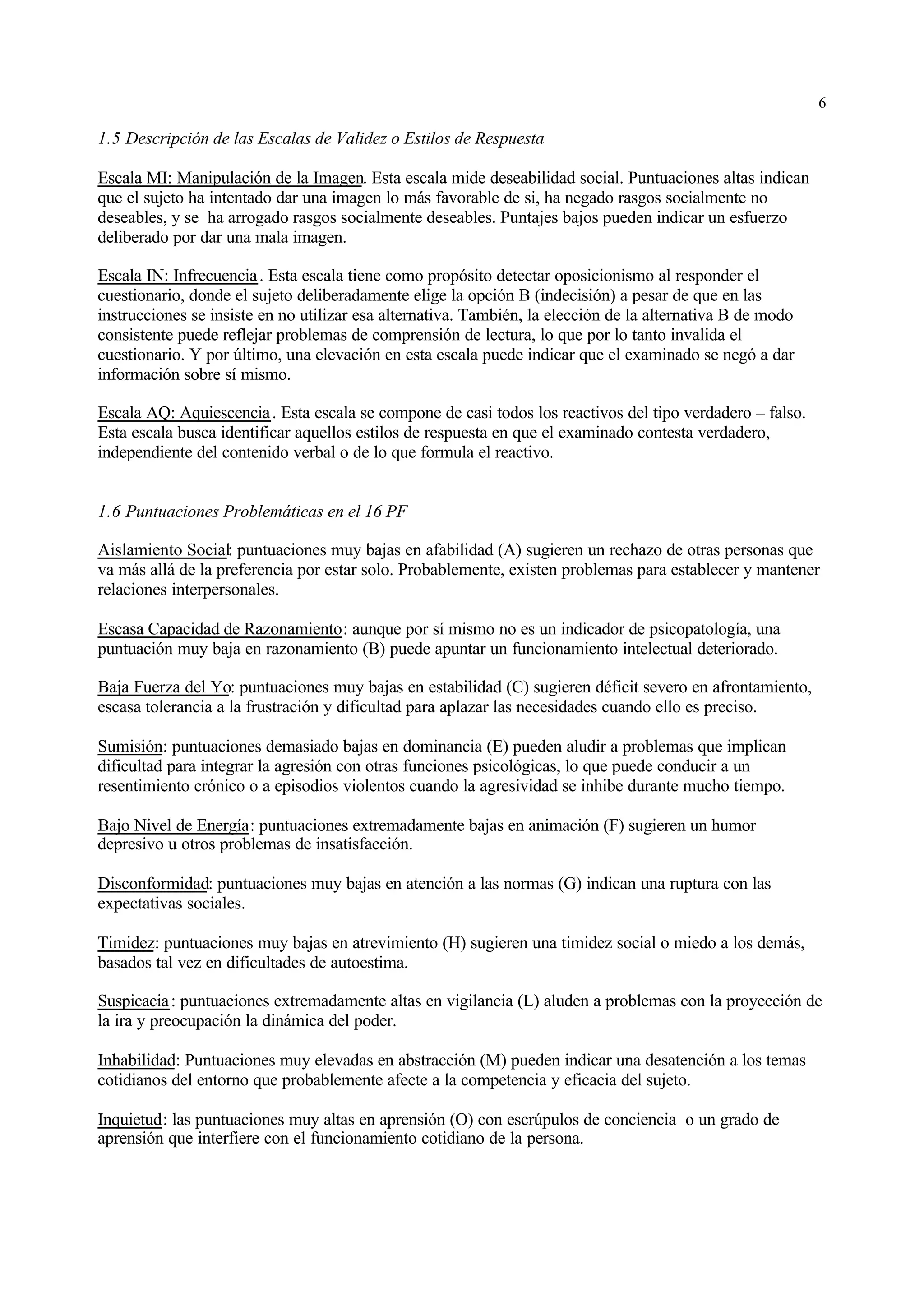 6

1.5 Descripción de las Escalas de Validez o Estilos de Respuesta

Escala MI: Manipulación de la Imagen. Esta escala mide deseabilidad social. Puntuaciones altas indican
que el sujeto ha intentado dar una imagen lo más favorable de si, ha negado rasgos socialmente no
deseables, y se ha arrogado rasgos socialmente deseables. Puntajes bajos pueden indicar un esfuerzo
deliberado por dar una mala imagen.

Escala IN: Infrecuencia . Esta escala tiene como propósito detectar oposicionismo al responder el
cuestionario, donde el sujeto deliberadamente elige la opción B (indecisión) a pesar de que en las
instrucciones se insiste en no utilizar esa alternativa. También, la elección de la alternativa B de modo
consistente puede reflejar problemas de comprensión de lectura, lo que por lo tanto invalida el
cuestionario. Y por último, una elevación en esta escala puede indicar que el examinado se negó a dar
información sobre sí mismo.

Escala AQ: Aquiescencia . Esta escala se compone de casi todos los reactivos del tipo verdadero – falso.
Esta escala busca identificar aquellos estilos de respuesta en que el examinado contesta verdadero,
independiente del contenido verbal o de lo que formula el reactivo.


1.6 Puntuaciones Problemáticas en el 16 PF

Aislamiento Social: puntuaciones muy bajas en afabilidad (A) sugieren un rechazo de otras personas que
va más allá de la preferencia por estar solo. Probablemente, existen problemas para establecer y mantener
relaciones interpersonales.

Escasa Capacidad de Razonamiento: aunque por sí mismo no es un indicador de psicopatología, una
puntuación muy baja en razonamiento (B) puede apuntar un funcionamiento intelectual deteriorado.

Baja Fuerza del Yo: puntuaciones muy bajas en estabilidad (C) sugieren déficit severo en afrontamiento,
escasa tolerancia a la frustración y dificultad para aplazar las necesidades cuando ello es preciso.

Sumisión: puntuaciones demasiado bajas en dominancia (E) pueden aludir a problemas que implican
dificultad para integrar la agresión con otras funciones psicológicas, lo que puede conducir a un
resentimiento crónico o a episodios violentos cuando la agresividad se inhibe durante mucho tiempo.

Bajo Nivel de Energía: puntuaciones extremadamente bajas en animación (F) sugieren un humor
depresivo u otros problemas de insatisfacción.

Disconformidad: puntuaciones muy bajas en atención a las normas (G) indican una ruptura con las
expectativas sociales.

Timidez: puntuaciones muy bajas en atrevimiento (H) sugieren una timidez social o miedo a los demás,
basados tal vez en dificultades de autoestima.

Suspicacia : puntuaciones extremadamente altas en vigilancia (L) aluden a problemas con la proyección de
la ira y preocupación la dinámica del poder.

Inhabilidad: Puntuaciones muy elevadas en abstracción (M) pueden indicar una desatención a los temas
cotidianos del entorno que probablemente afecte a la competencia y eficacia del sujeto.

Inquietud: las puntuaciones muy altas en aprensión (O) con escrúpulos de conciencia o un grado de
aprensión que interfiere con el funcionamiento cotidiano de la persona.
 