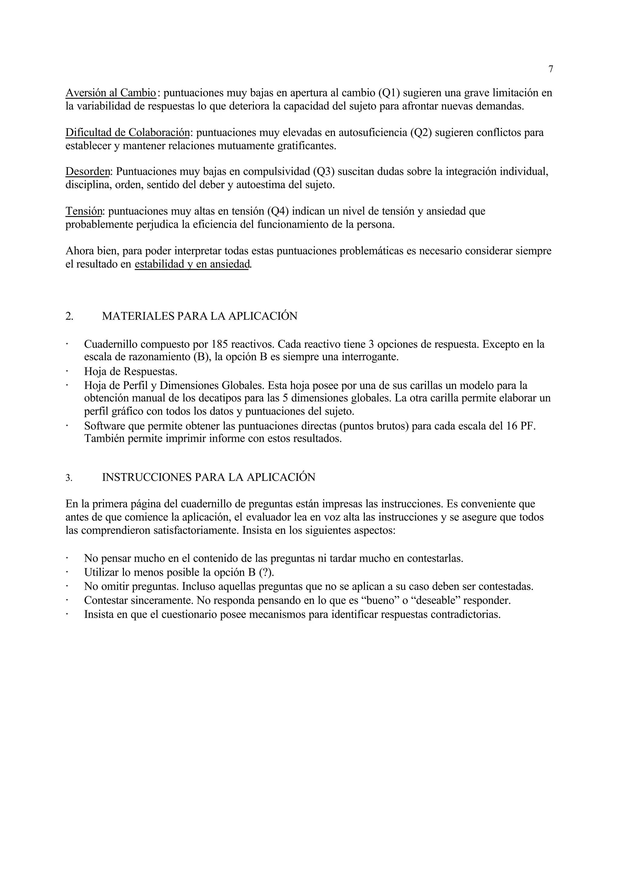 7

Aversión al Cambio : puntuaciones muy bajas en apertura al cambio (Q1) sugieren una grave limitación en
la variabilidad de respuestas lo que deteriora la capacidad del sujeto para afrontar nuevas demandas.

Dificultad de Colaboración: puntuaciones muy elevadas en autosuficiencia (Q2) sugieren conflictos para
establecer y mantener relaciones mutuamente gratificantes.

Desorden: Puntuaciones muy bajas en compulsividad (Q3) suscitan dudas sobre la integración individual,
disciplina, orden, sentido del deber y autoestima del sujeto.

Tensión: puntuaciones muy altas en tensión (Q4) indican un nivel de tensión y ansiedad que
probablemente perjudica la eficiencia del funcionamiento de la persona.

Ahora bien, para poder interpretar todas estas puntuaciones problemáticas es necesario considerar siempre
el resultado en estabilidad y en ansiedad.



2.      MATERIALES PARA LA APLICACIÓN

·    Cuadernillo compuesto por 185 reactivos. Cada reactivo tiene 3 opciones de respuesta. Excepto en la
     escala de razonamiento (B), la opción B es siempre una interrogante.
·    Hoja de Respuestas.
·    Hoja de Perfil y Dimensiones Globales. Esta hoja posee por una de sus carillas un modelo para la
     obtención manual de los decatipos para las 5 dimensiones globales. La otra carilla permite elaborar un
     perfil gráfico con todos los datos y puntuaciones del sujeto.
·    Software que permite obtener las puntuaciones directas (puntos brutos) para cada escala del 16 PF.
     También permite imprimir informe con estos resultados.


3.      INSTRUCCIONES PARA LA APLICACIÓN

En la primera página del cuadernillo de preguntas están impresas las instrucciones. Es conveniente que
antes de que comience la aplicación, el evaluador lea en voz alta las instrucciones y se asegure que todos
las comprendieron satisfactoriamente. Insista en los siguientes aspectos:

·    No pensar mucho en el contenido de las preguntas ni tardar mucho en contestarlas.
·    Utilizar lo menos posible la opción B (?).
·    No omitir preguntas. Incluso aquellas preguntas que no se aplican a su caso deben ser contestadas.
·    Contestar sinceramente. No responda pensando en lo que es “bueno” o “deseable” responder.
·    Insista en que el cuestionario posee mecanismos para identificar respuestas contradictorias.
 